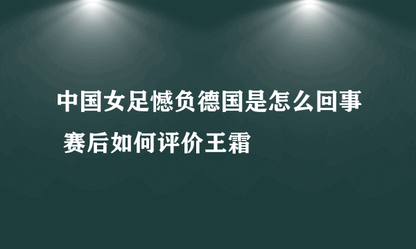 中国女足憾负德国是怎么回事 赛后如何评价王霜