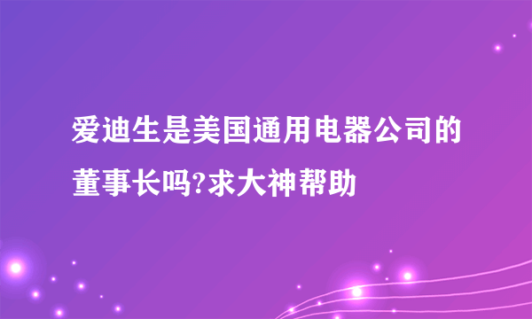 爱迪生是美国通用电器公司的董事长吗?求大神帮助