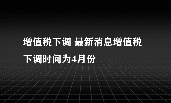 增值税下调 最新消息增值税下调时间为4月份