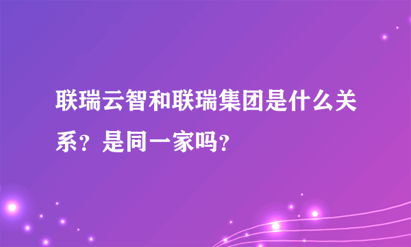 联瑞云智和联瑞集团是什么关系？是同一家吗？