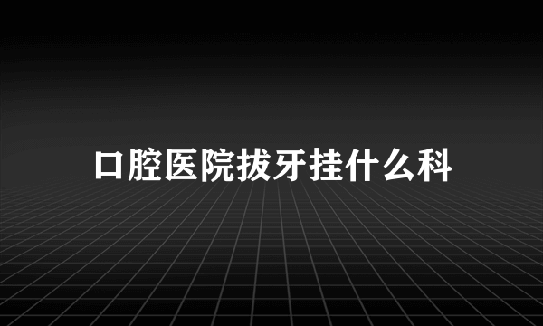 口腔医院拔牙挂什么科