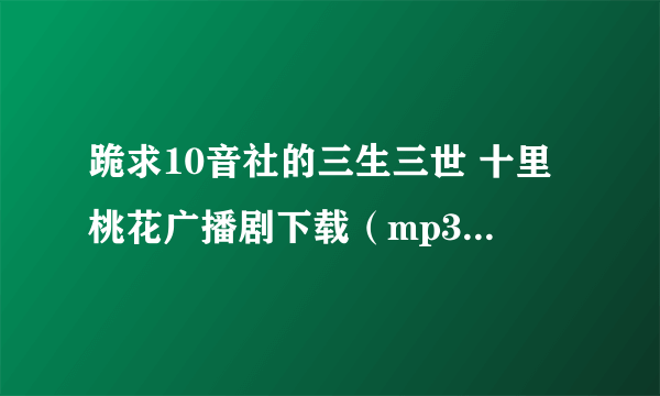 跪求10音社的三生三世 十里桃花广播剧下载（mp3） 全部 最好还有里面的所有配乐音乐~