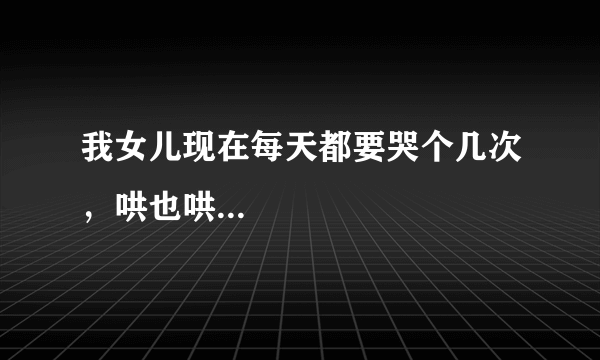 我女儿现在每天都要哭个几次，哄也哄...