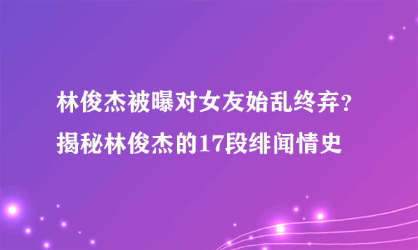 林俊杰被曝对女友始乱终弃？揭秘林俊杰的17段绯闻情史