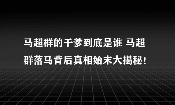 马超群的干爹到底是谁 马超群落马背后真相始末大揭秘！