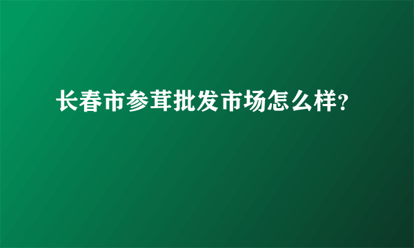 长春市参茸批发市场怎么样？