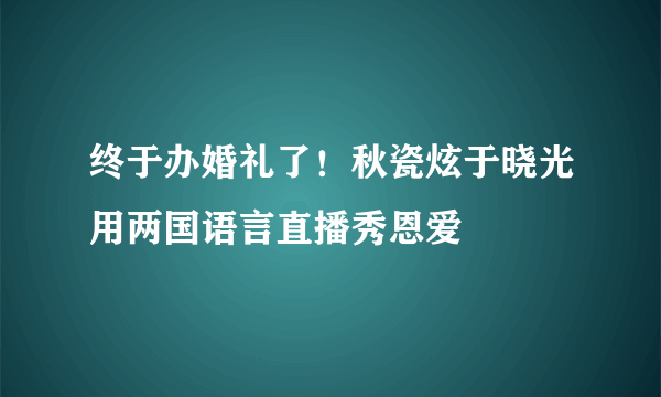 终于办婚礼了！秋瓷炫于晓光用两国语言直播秀恩爱