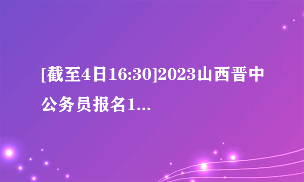 [截至4日16:30]2023山西晋中公务员报名1289人，163人缴费成功