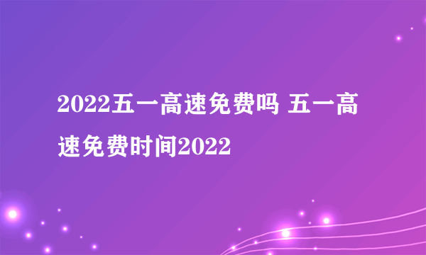 2022五一高速免费吗 五一高速免费时间2022