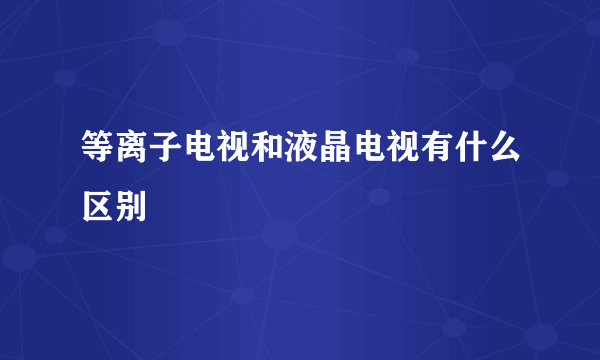 等离子电视和液晶电视有什么区别