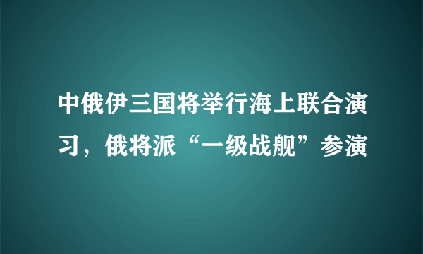 中俄伊三国将举行海上联合演习，俄将派“一级战舰”参演