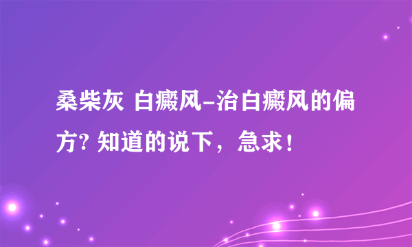 桑柴灰 白癜风-治白癜风的偏方? 知道的说下，急求！