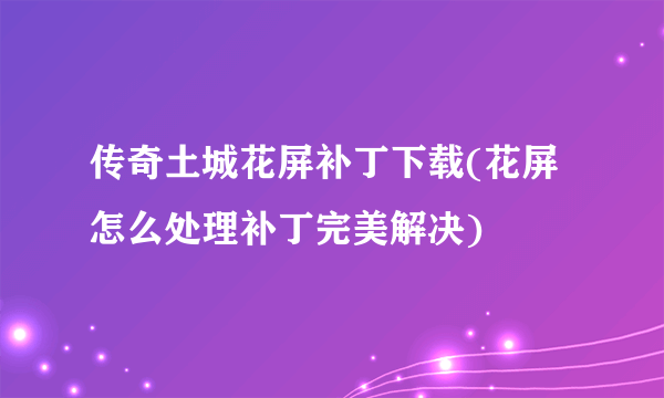 传奇土城花屏补丁下载(花屏怎么处理补丁完美解决)