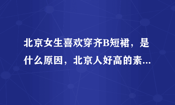 北京女生喜欢穿齐B短裙，是什么原因，北京人好高的素质啊，让人自叹弗如，无敌了，神人，有人知道答案吗