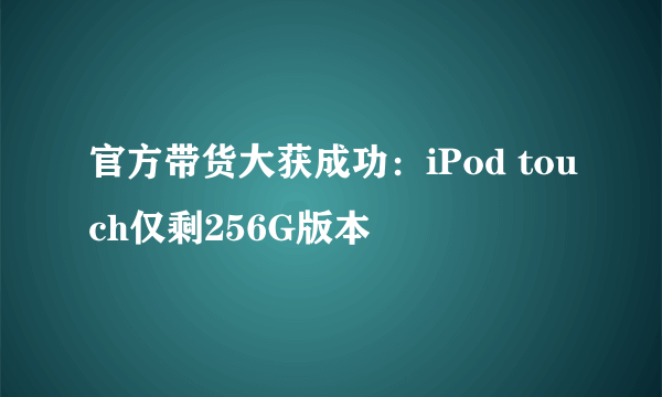 官方带货大获成功：iPod touch仅剩256G版本