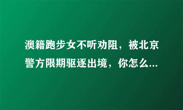 澳籍跑步女不听劝阻，被北京警方限期驱逐出境，你怎么看？她还能回中国吗？