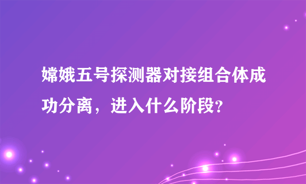 嫦娥五号探测器对接组合体成功分离，进入什么阶段？