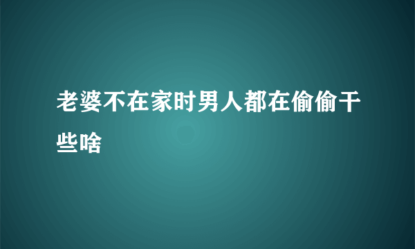 老婆不在家时男人都在偷偷干些啥