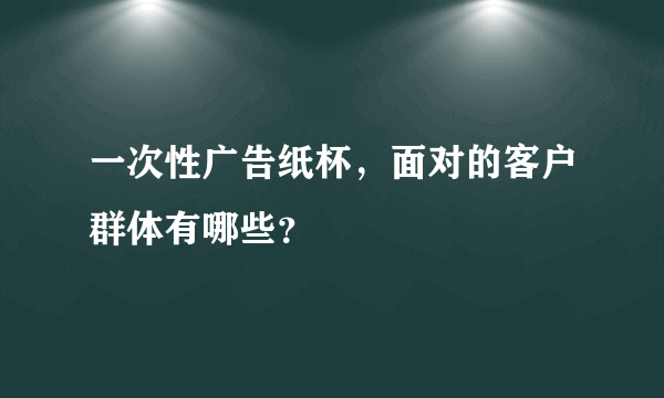 一次性广告纸杯，面对的客户群体有哪些？