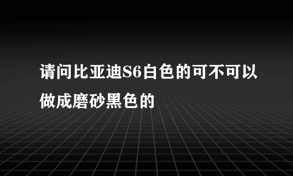 请问比亚迪S6白色的可不可以做成磨砂黑色的