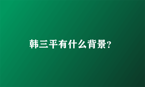 韩三平有什么背景？