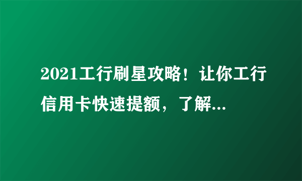 2021工行刷星攻略！让你工行信用卡快速提额，了解刷星新规则！