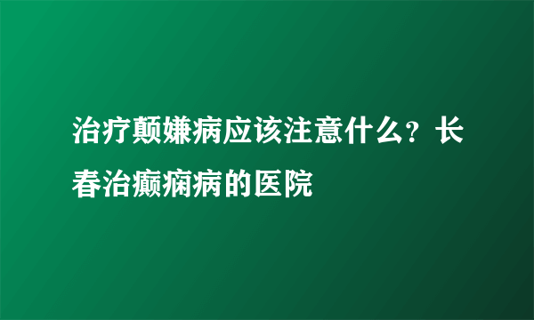 治疗颠嫌病应该注意什么？长春治癫痫病的医院