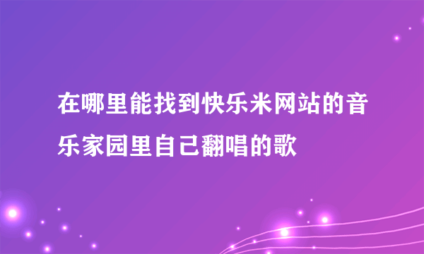 在哪里能找到快乐米网站的音乐家园里自己翻唱的歌