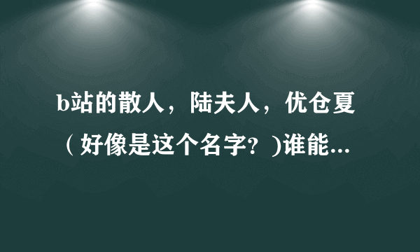 b站的散人，陆夫人，优仓夏（好像是这个名字？)谁能给我解释一下他们的（传奇）故事。）？