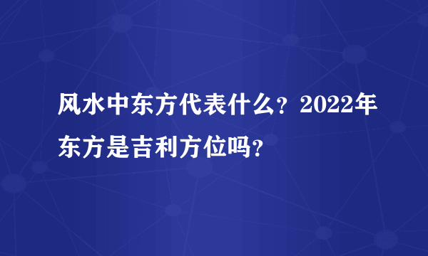 风水中东方代表什么？2022年东方是吉利方位吗？