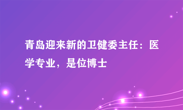 青岛迎来新的卫健委主任：医学专业，是位博士