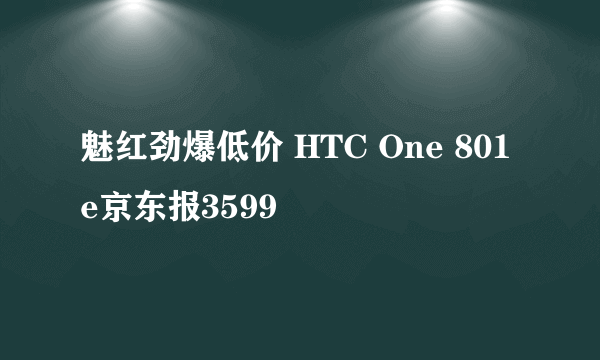 魅红劲爆低价 HTC One 801e京东报3599