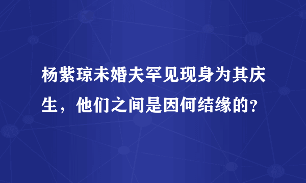 杨紫琼未婚夫罕见现身为其庆生，他们之间是因何结缘的？