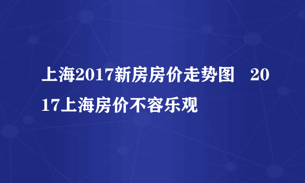 上海2017新房房价走势图   2017上海房价不容乐观