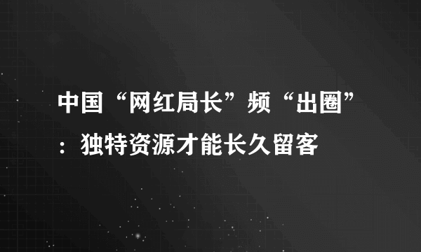 中国“网红局长”频“出圈”：独特资源才能长久留客