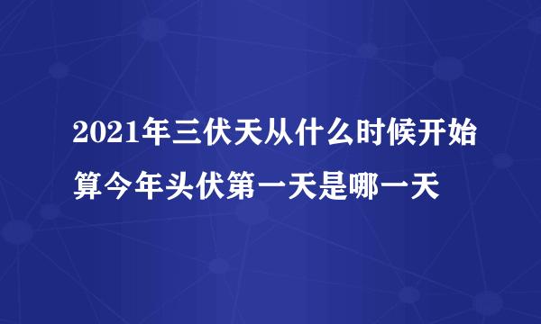 2021年三伏天从什么时候开始算今年头伏第一天是哪一天