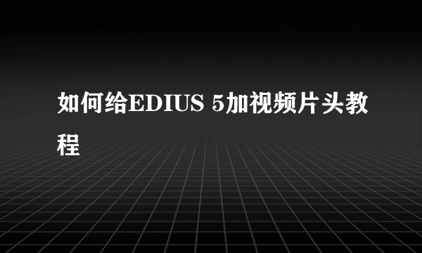 如何给EDIUS 5加视频片头教程