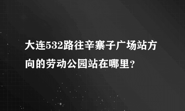 大连532路往辛寨子广场站方向的劳动公园站在哪里？