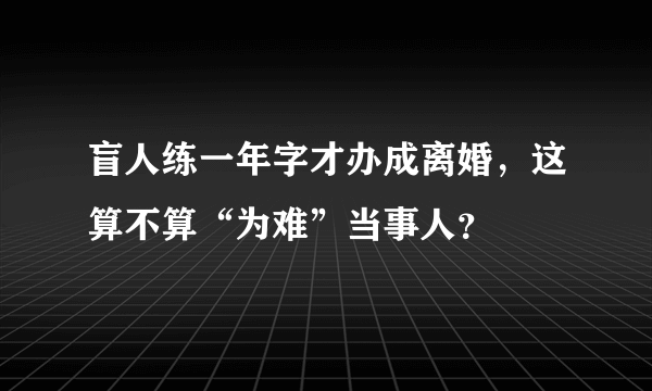 盲人练一年字才办成离婚，这算不算“为难”当事人？