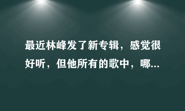 最近林峰发了新专辑，感觉很好听，但他所有的歌中，哪首最好听？