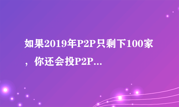 如果2019年P2P只剩下100家，你还会投P2P吗？为什么？