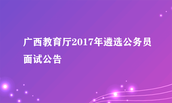 广西教育厅2017年遴选公务员面试公告