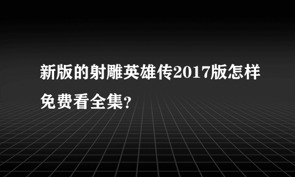 新版的射雕英雄传2017版怎样免费看全集？