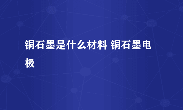 铜石墨是什么材料 铜石墨电极