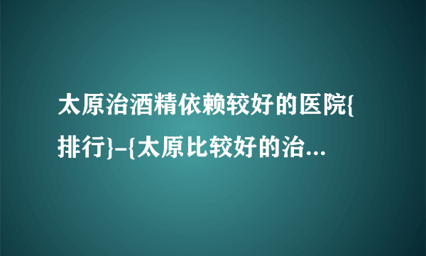 太原治酒精依赖较好的医院{排行}-{太原比较好的治酒精依赖的医院}