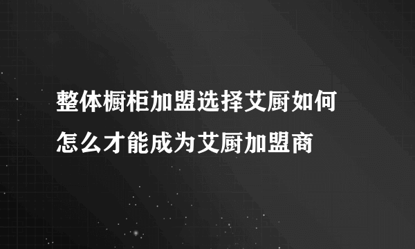 整体橱柜加盟选择艾厨如何 怎么才能成为艾厨加盟商