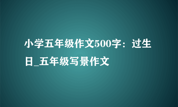 小学五年级作文500字：过生日_五年级写景作文