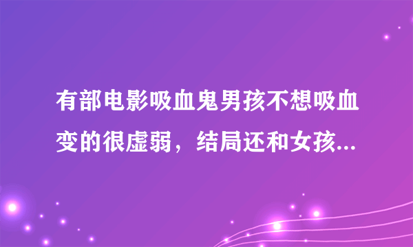 有部电影吸血鬼男孩不想吸血变的很虚弱，结局还和女孩大战吸血鬼，最后女孩吞下类似能量的东西变成吸血鬼