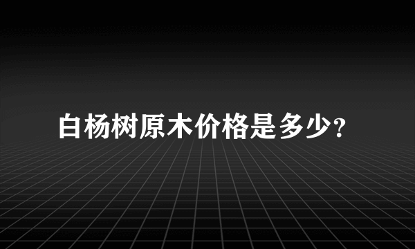 白杨树原木价格是多少？