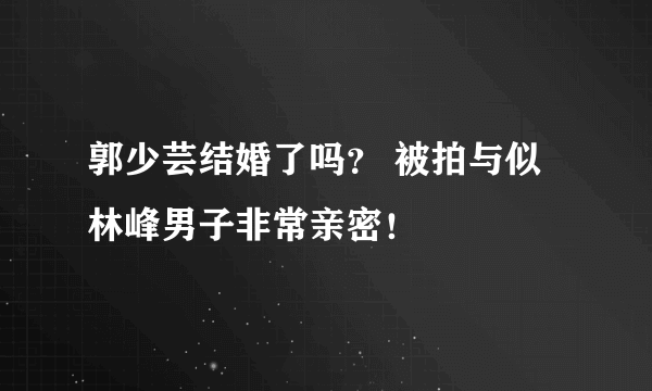 郭少芸结婚了吗？ 被拍与似林峰男子非常亲密！